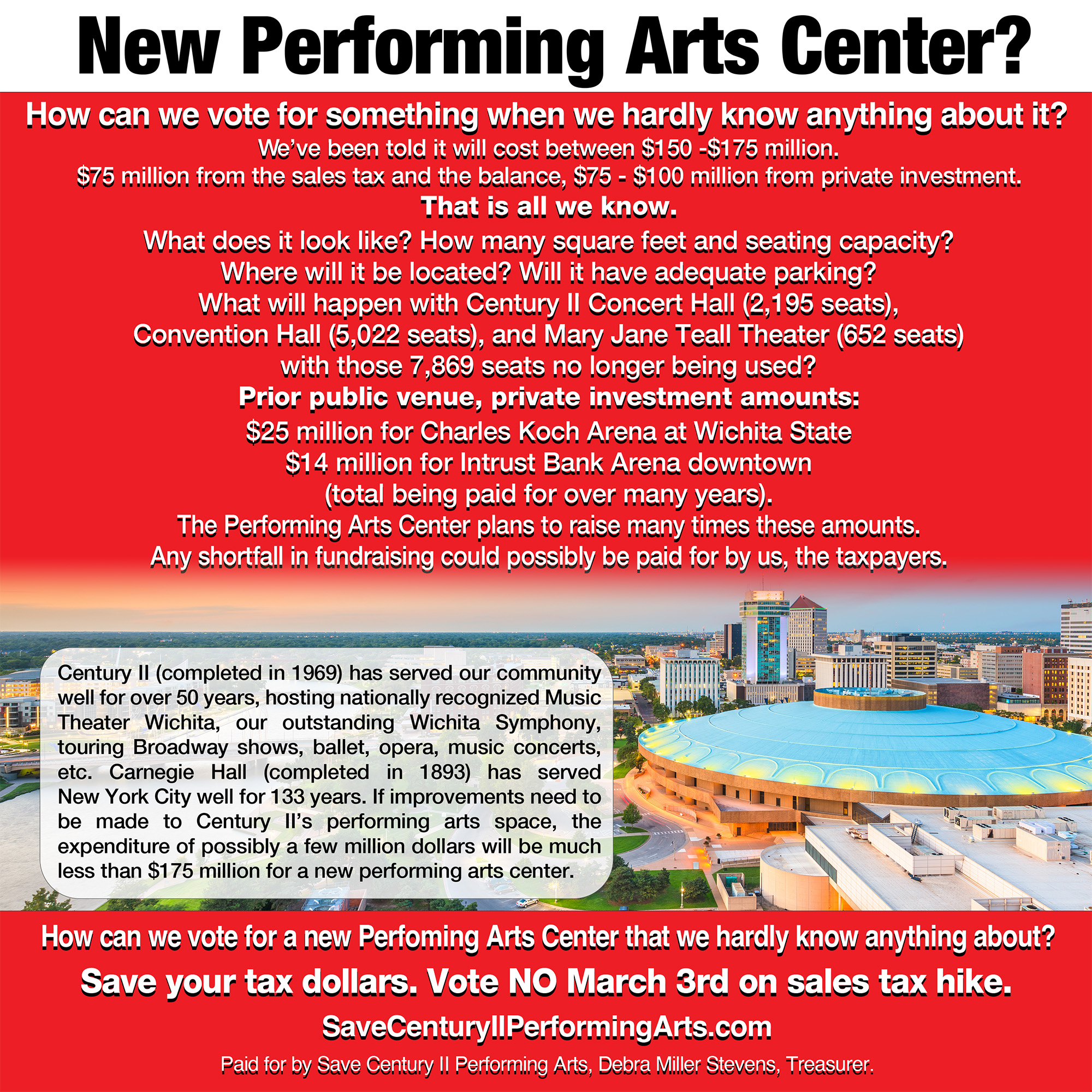 New Performing Arts Center? How can we vote for something when we hardly know anything about it? We've been told it will cost between $150-175 million. $75 million from the sales tax and the balance, $75-100 million from private investment. That is all we know. What does it look like? How many square feet and seating capacity? Where will it be located? Will it have adequate parking? What will happen with Century II Concert Hall (2,195 seats), Convention Hall (5,022 seats), and Mary Jane Teall Theater (653 seats) with those 7,869 seats no longer being used? Prior public venue, private investment amounts: $25 million for Charles Koch Arena at Wichita State, $14 million for Intrust Bank Arena downtown (total being paid for many years). The Performing Arts Center plans to raise many times these amounts. Any shortfall in fundraising could possibly be paid for by us, the taxpayers. Century II (completed in 1969) has served our community for well over 50 years, hosting nationally recognized Music Theater Wichtita, our outstanding Wichita Symphony, touring Broadway shows, ballet, opera, music concerts, etc. Carnegie Hall  (completed in 1893) has served New York City well for 133 years. If improvements need to be made to Century II's performing arts space, the expenditure of possibly a few million dollars will be much less than $175 million for a new performing arts center. How can we vote for a new Performing Arts Center that we hardly know anything about? Save your tax dollars. Vote NO March 3rd on sales tax hike. Paid for by Save Century II Performing Arts, Debra Miller Stevens, Treasurer.